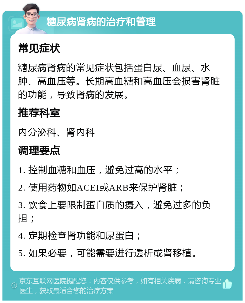 糖尿病肾病的治疗和管理 常见症状 糖尿病肾病的常见症状包括蛋白尿、血尿、水肿、高血压等。长期高血糖和高血压会损害肾脏的功能，导致肾病的发展。 推荐科室 内分泌科、肾内科 调理要点 1. 控制血糖和血压，避免过高的水平； 2. 使用药物如ACEI或ARB来保护肾脏； 3. 饮食上要限制蛋白质的摄入，避免过多的负担； 4. 定期检查肾功能和尿蛋白； 5. 如果必要，可能需要进行透析或肾移植。