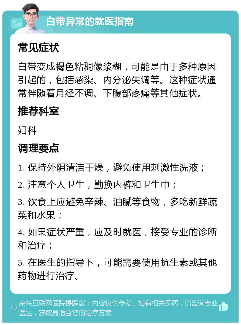 白带异常的就医指南 常见症状 白带变成褐色粘稠像浆糊，可能是由于多种原因引起的，包括感染、内分泌失调等。这种症状通常伴随着月经不调、下腹部疼痛等其他症状。 推荐科室 妇科 调理要点 1. 保持外阴清洁干燥，避免使用刺激性洗液； 2. 注意个人卫生，勤换内裤和卫生巾； 3. 饮食上应避免辛辣、油腻等食物，多吃新鲜蔬菜和水果； 4. 如果症状严重，应及时就医，接受专业的诊断和治疗； 5. 在医生的指导下，可能需要使用抗生素或其他药物进行治疗。