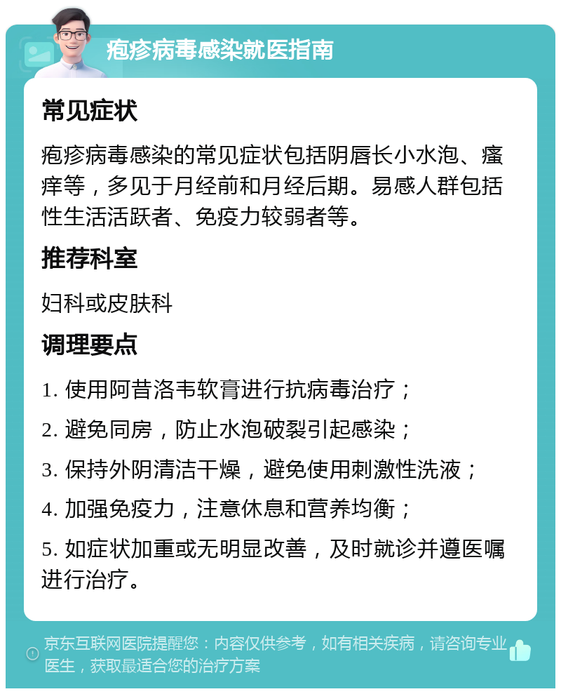 疱疹病毒感染就医指南 常见症状 疱疹病毒感染的常见症状包括阴唇长小水泡、瘙痒等，多见于月经前和月经后期。易感人群包括性生活活跃者、免疫力较弱者等。 推荐科室 妇科或皮肤科 调理要点 1. 使用阿昔洛韦软膏进行抗病毒治疗； 2. 避免同房，防止水泡破裂引起感染； 3. 保持外阴清洁干燥，避免使用刺激性洗液； 4. 加强免疫力，注意休息和营养均衡； 5. 如症状加重或无明显改善，及时就诊并遵医嘱进行治疗。