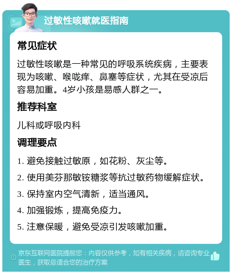 过敏性咳嗽就医指南 常见症状 过敏性咳嗽是一种常见的呼吸系统疾病，主要表现为咳嗽、喉咙痒、鼻塞等症状，尤其在受凉后容易加重。4岁小孩是易感人群之一。 推荐科室 儿科或呼吸内科 调理要点 1. 避免接触过敏原，如花粉、灰尘等。 2. 使用美芬那敏铵糖浆等抗过敏药物缓解症状。 3. 保持室内空气清新，适当通风。 4. 加强锻炼，提高免疫力。 5. 注意保暖，避免受凉引发咳嗽加重。