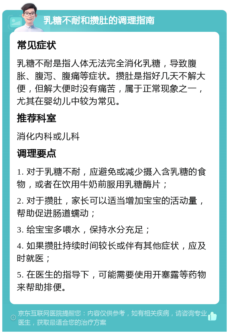 乳糖不耐和攒肚的调理指南 常见症状 乳糖不耐是指人体无法完全消化乳糖，导致腹胀、腹泻、腹痛等症状。攒肚是指好几天不解大便，但解大便时没有痛苦，属于正常现象之一，尤其在婴幼儿中较为常见。 推荐科室 消化内科或儿科 调理要点 1. 对于乳糖不耐，应避免或减少摄入含乳糖的食物，或者在饮用牛奶前服用乳糖酶片； 2. 对于攒肚，家长可以适当增加宝宝的活动量，帮助促进肠道蠕动； 3. 给宝宝多喂水，保持水分充足； 4. 如果攒肚持续时间较长或伴有其他症状，应及时就医； 5. 在医生的指导下，可能需要使用开塞露等药物来帮助排便。