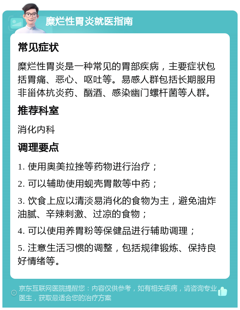 糜烂性胃炎就医指南 常见症状 糜烂性胃炎是一种常见的胃部疾病，主要症状包括胃痛、恶心、呕吐等。易感人群包括长期服用非甾体抗炎药、酗酒、感染幽门螺杆菌等人群。 推荐科室 消化内科 调理要点 1. 使用奥美拉挫等药物进行治疗； 2. 可以辅助使用蚬壳胃散等中药； 3. 饮食上应以清淡易消化的食物为主，避免油炸油腻、辛辣刺激、过凉的食物； 4. 可以使用养胃粉等保健品进行辅助调理； 5. 注意生活习惯的调整，包括规律锻炼、保持良好情绪等。