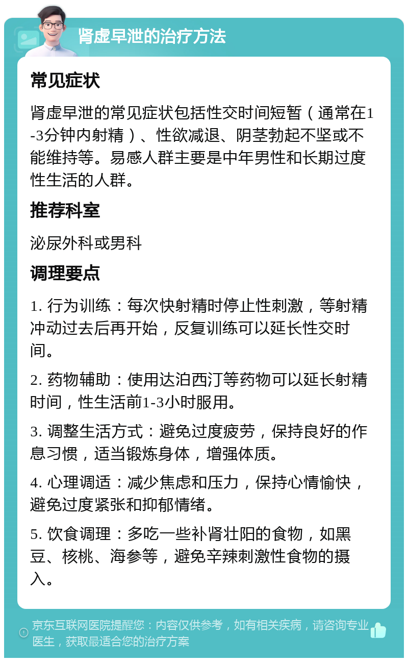 肾虚早泄的治疗方法 常见症状 肾虚早泄的常见症状包括性交时间短暂（通常在1-3分钟内射精）、性欲减退、阴茎勃起不坚或不能维持等。易感人群主要是中年男性和长期过度性生活的人群。 推荐科室 泌尿外科或男科 调理要点 1. 行为训练：每次快射精时停止性刺激，等射精冲动过去后再开始，反复训练可以延长性交时间。 2. 药物辅助：使用达泊西汀等药物可以延长射精时间，性生活前1-3小时服用。 3. 调整生活方式：避免过度疲劳，保持良好的作息习惯，适当锻炼身体，增强体质。 4. 心理调适：减少焦虑和压力，保持心情愉快，避免过度紧张和抑郁情绪。 5. 饮食调理：多吃一些补肾壮阳的食物，如黑豆、核桃、海参等，避免辛辣刺激性食物的摄入。