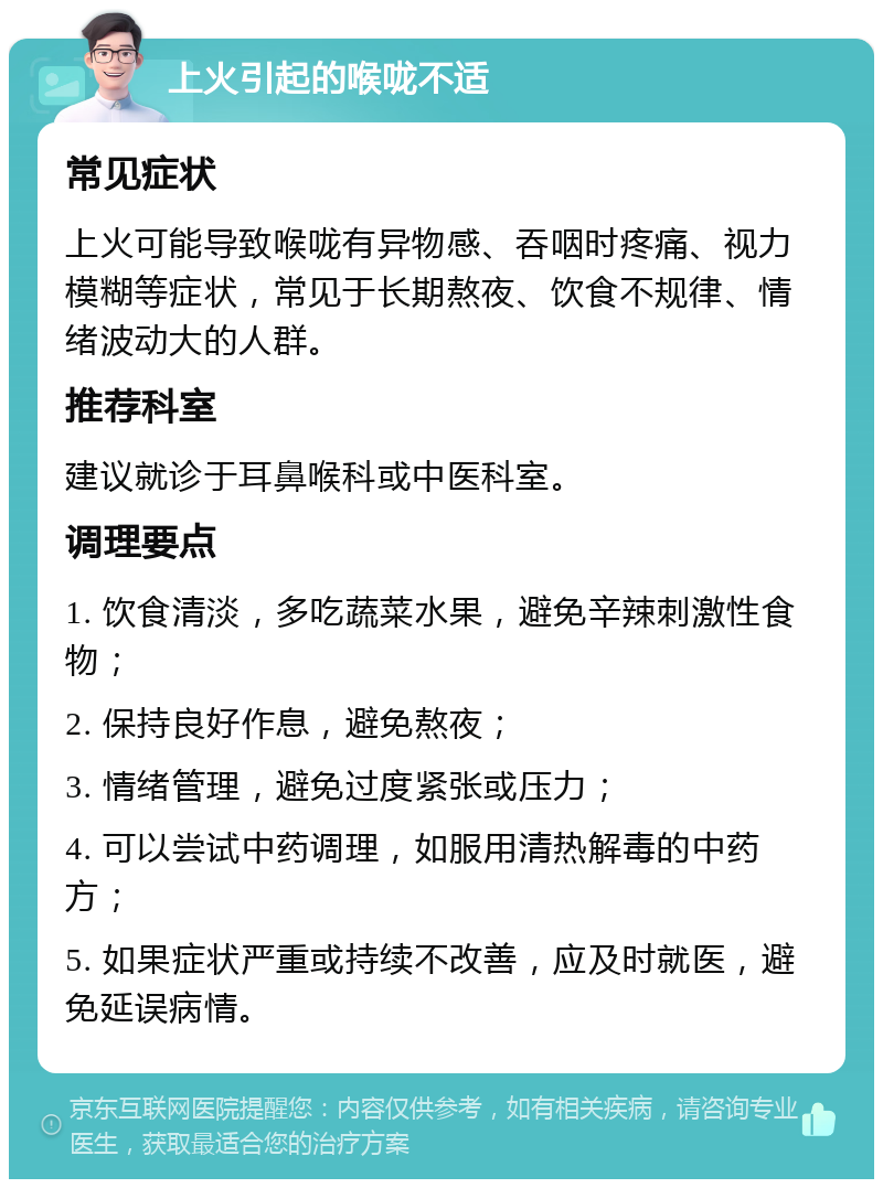 上火引起的喉咙不适 常见症状 上火可能导致喉咙有异物感、吞咽时疼痛、视力模糊等症状，常见于长期熬夜、饮食不规律、情绪波动大的人群。 推荐科室 建议就诊于耳鼻喉科或中医科室。 调理要点 1. 饮食清淡，多吃蔬菜水果，避免辛辣刺激性食物； 2. 保持良好作息，避免熬夜； 3. 情绪管理，避免过度紧张或压力； 4. 可以尝试中药调理，如服用清热解毒的中药方； 5. 如果症状严重或持续不改善，应及时就医，避免延误病情。