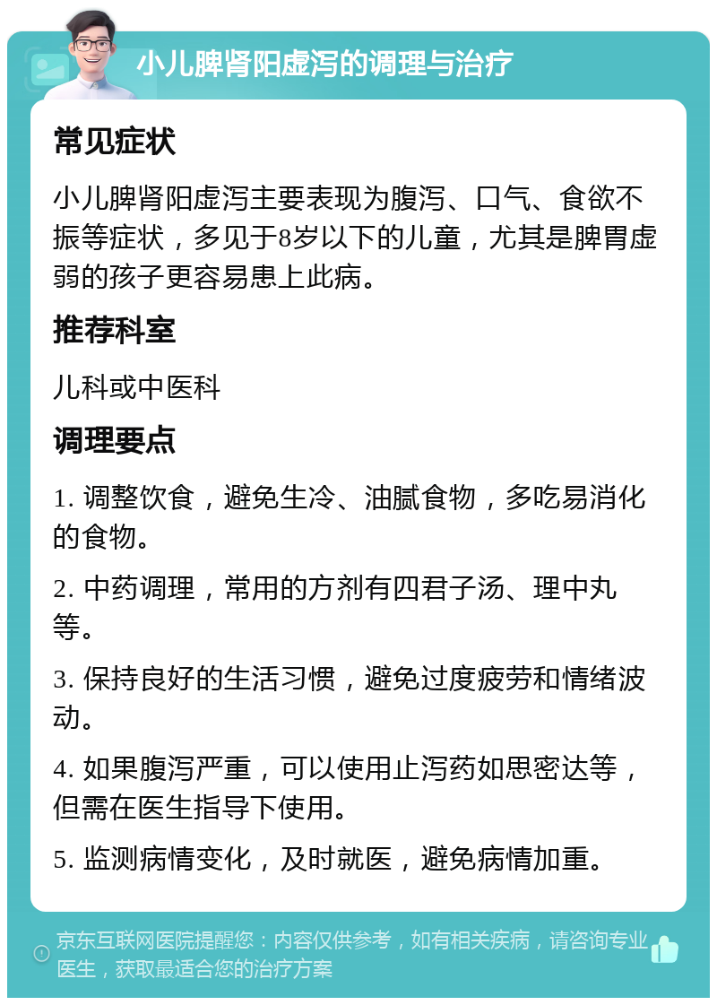 小儿脾肾阳虚泻的调理与治疗 常见症状 小儿脾肾阳虚泻主要表现为腹泻、口气、食欲不振等症状，多见于8岁以下的儿童，尤其是脾胃虚弱的孩子更容易患上此病。 推荐科室 儿科或中医科 调理要点 1. 调整饮食，避免生冷、油腻食物，多吃易消化的食物。 2. 中药调理，常用的方剂有四君子汤、理中丸等。 3. 保持良好的生活习惯，避免过度疲劳和情绪波动。 4. 如果腹泻严重，可以使用止泻药如思密达等，但需在医生指导下使用。 5. 监测病情变化，及时就医，避免病情加重。