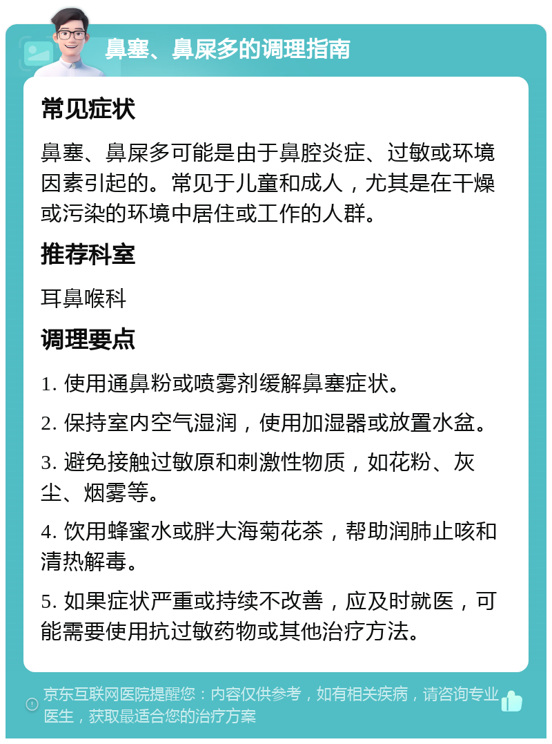 鼻塞、鼻屎多的调理指南 常见症状 鼻塞、鼻屎多可能是由于鼻腔炎症、过敏或环境因素引起的。常见于儿童和成人，尤其是在干燥或污染的环境中居住或工作的人群。 推荐科室 耳鼻喉科 调理要点 1. 使用通鼻粉或喷雾剂缓解鼻塞症状。 2. 保持室内空气湿润，使用加湿器或放置水盆。 3. 避免接触过敏原和刺激性物质，如花粉、灰尘、烟雾等。 4. 饮用蜂蜜水或胖大海菊花茶，帮助润肺止咳和清热解毒。 5. 如果症状严重或持续不改善，应及时就医，可能需要使用抗过敏药物或其他治疗方法。