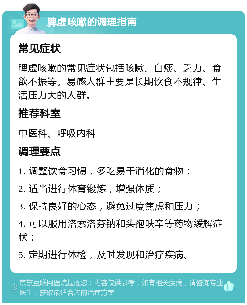 脾虚咳嗽的调理指南 常见症状 脾虚咳嗽的常见症状包括咳嗽、白痰、乏力、食欲不振等。易感人群主要是长期饮食不规律、生活压力大的人群。 推荐科室 中医科、呼吸内科 调理要点 1. 调整饮食习惯，多吃易于消化的食物； 2. 适当进行体育锻炼，增强体质； 3. 保持良好的心态，避免过度焦虑和压力； 4. 可以服用洛索洛芬钠和头孢呋辛等药物缓解症状； 5. 定期进行体检，及时发现和治疗疾病。