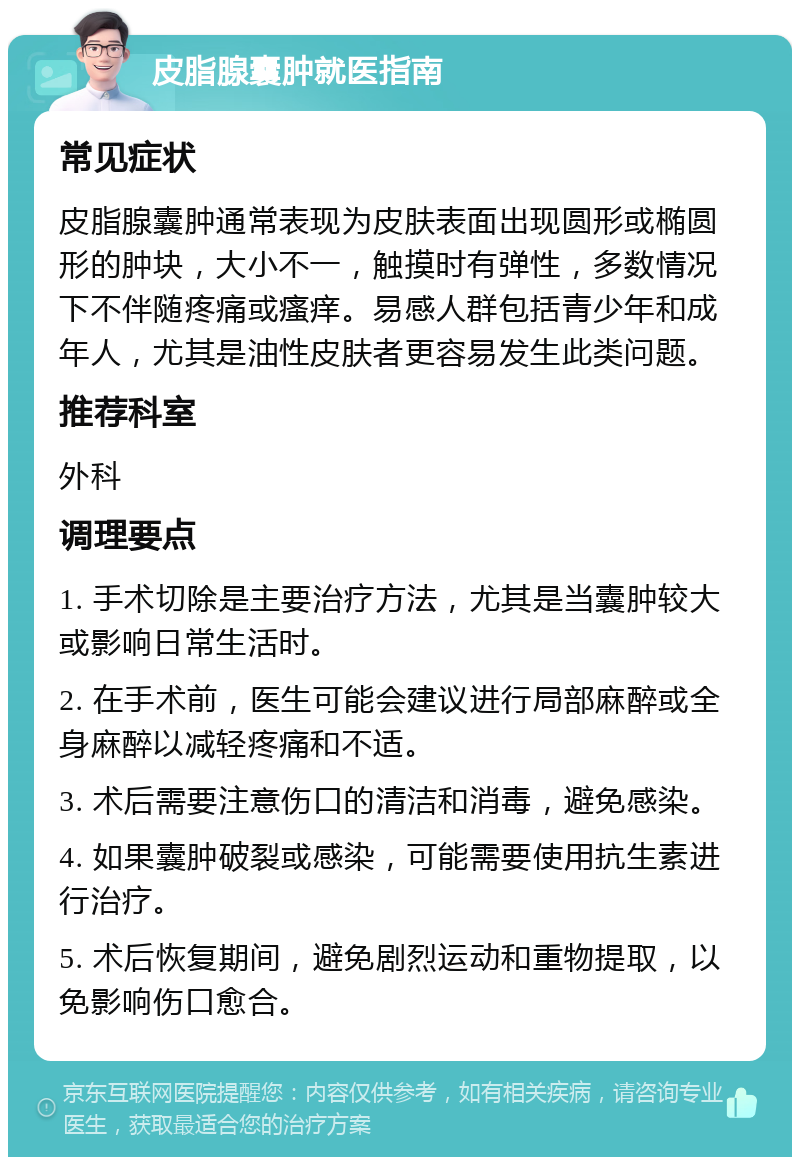 皮脂腺囊肿就医指南 常见症状 皮脂腺囊肿通常表现为皮肤表面出现圆形或椭圆形的肿块，大小不一，触摸时有弹性，多数情况下不伴随疼痛或瘙痒。易感人群包括青少年和成年人，尤其是油性皮肤者更容易发生此类问题。 推荐科室 外科 调理要点 1. 手术切除是主要治疗方法，尤其是当囊肿较大或影响日常生活时。 2. 在手术前，医生可能会建议进行局部麻醉或全身麻醉以减轻疼痛和不适。 3. 术后需要注意伤口的清洁和消毒，避免感染。 4. 如果囊肿破裂或感染，可能需要使用抗生素进行治疗。 5. 术后恢复期间，避免剧烈运动和重物提取，以免影响伤口愈合。