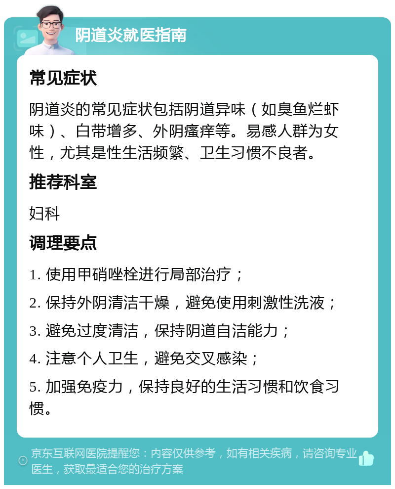 阴道炎就医指南 常见症状 阴道炎的常见症状包括阴道异味（如臭鱼烂虾味）、白带增多、外阴瘙痒等。易感人群为女性，尤其是性生活频繁、卫生习惯不良者。 推荐科室 妇科 调理要点 1. 使用甲硝唑栓进行局部治疗； 2. 保持外阴清洁干燥，避免使用刺激性洗液； 3. 避免过度清洁，保持阴道自洁能力； 4. 注意个人卫生，避免交叉感染； 5. 加强免疫力，保持良好的生活习惯和饮食习惯。