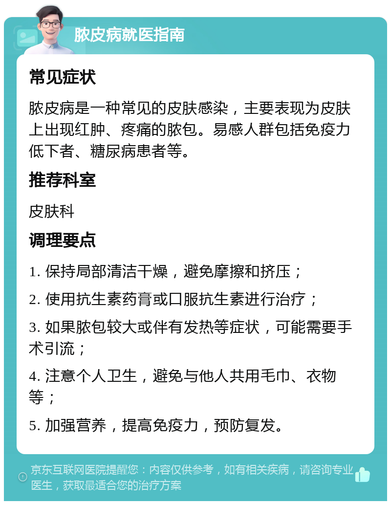 脓皮病就医指南 常见症状 脓皮病是一种常见的皮肤感染，主要表现为皮肤上出现红肿、疼痛的脓包。易感人群包括免疫力低下者、糖尿病患者等。 推荐科室 皮肤科 调理要点 1. 保持局部清洁干燥，避免摩擦和挤压； 2. 使用抗生素药膏或口服抗生素进行治疗； 3. 如果脓包较大或伴有发热等症状，可能需要手术引流； 4. 注意个人卫生，避免与他人共用毛巾、衣物等； 5. 加强营养，提高免疫力，预防复发。