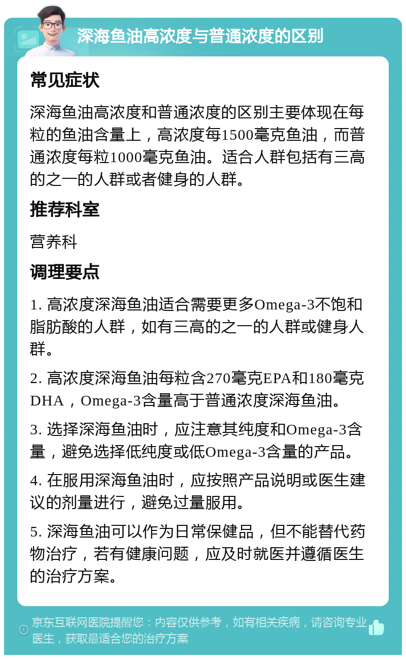 深海鱼油高浓度与普通浓度的区别 常见症状 深海鱼油高浓度和普通浓度的区别主要体现在每粒的鱼油含量上，高浓度每1500毫克鱼油，而普通浓度每粒1000毫克鱼油。适合人群包括有三高的之一的人群或者健身的人群。 推荐科室 营养科 调理要点 1. 高浓度深海鱼油适合需要更多Omega-3不饱和脂肪酸的人群，如有三高的之一的人群或健身人群。 2. 高浓度深海鱼油每粒含270毫克EPA和180毫克DHA，Omega-3含量高于普通浓度深海鱼油。 3. 选择深海鱼油时，应注意其纯度和Omega-3含量，避免选择低纯度或低Omega-3含量的产品。 4. 在服用深海鱼油时，应按照产品说明或医生建议的剂量进行，避免过量服用。 5. 深海鱼油可以作为日常保健品，但不能替代药物治疗，若有健康问题，应及时就医并遵循医生的治疗方案。