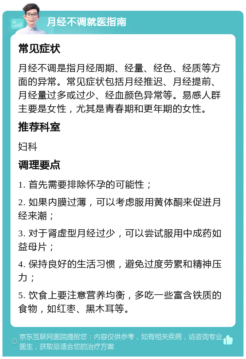 月经不调就医指南 常见症状 月经不调是指月经周期、经量、经色、经质等方面的异常。常见症状包括月经推迟、月经提前、月经量过多或过少、经血颜色异常等。易感人群主要是女性，尤其是青春期和更年期的女性。 推荐科室 妇科 调理要点 1. 首先需要排除怀孕的可能性； 2. 如果内膜过薄，可以考虑服用黄体酮来促进月经来潮； 3. 对于肾虚型月经过少，可以尝试服用中成药如益母片； 4. 保持良好的生活习惯，避免过度劳累和精神压力； 5. 饮食上要注意营养均衡，多吃一些富含铁质的食物，如红枣、黑木耳等。