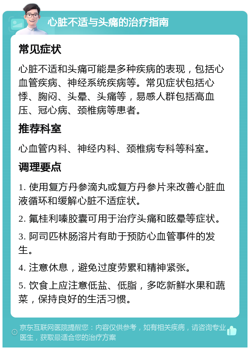 心脏不适与头痛的治疗指南 常见症状 心脏不适和头痛可能是多种疾病的表现，包括心血管疾病、神经系统疾病等。常见症状包括心悸、胸闷、头晕、头痛等，易感人群包括高血压、冠心病、颈椎病等患者。 推荐科室 心血管内科、神经内科、颈椎病专科等科室。 调理要点 1. 使用复方丹参滴丸或复方丹参片来改善心脏血液循环和缓解心脏不适症状。 2. 氟桂利嗪胶囊可用于治疗头痛和眩晕等症状。 3. 阿司匹林肠溶片有助于预防心血管事件的发生。 4. 注意休息，避免过度劳累和精神紧张。 5. 饮食上应注意低盐、低脂，多吃新鲜水果和蔬菜，保持良好的生活习惯。