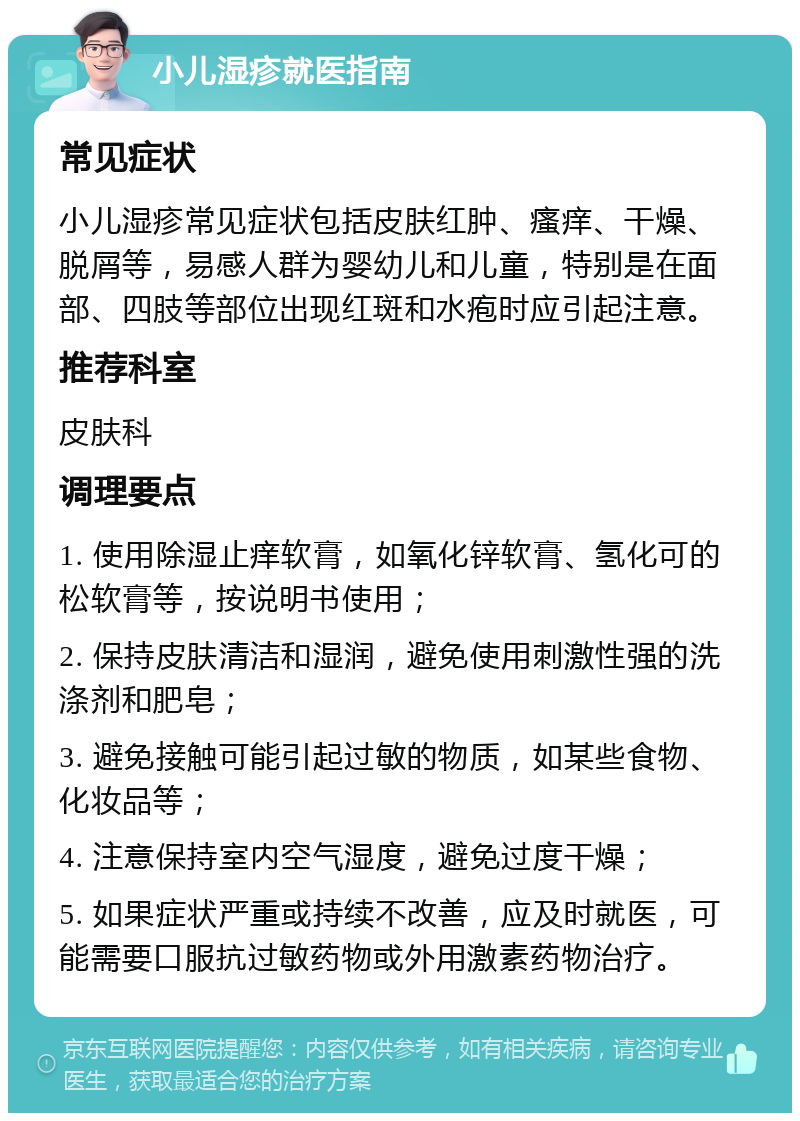 小儿湿疹就医指南 常见症状 小儿湿疹常见症状包括皮肤红肿、瘙痒、干燥、脱屑等，易感人群为婴幼儿和儿童，特别是在面部、四肢等部位出现红斑和水疱时应引起注意。 推荐科室 皮肤科 调理要点 1. 使用除湿止痒软膏，如氧化锌软膏、氢化可的松软膏等，按说明书使用； 2. 保持皮肤清洁和湿润，避免使用刺激性强的洗涤剂和肥皂； 3. 避免接触可能引起过敏的物质，如某些食物、化妆品等； 4. 注意保持室内空气湿度，避免过度干燥； 5. 如果症状严重或持续不改善，应及时就医，可能需要口服抗过敏药物或外用激素药物治疗。