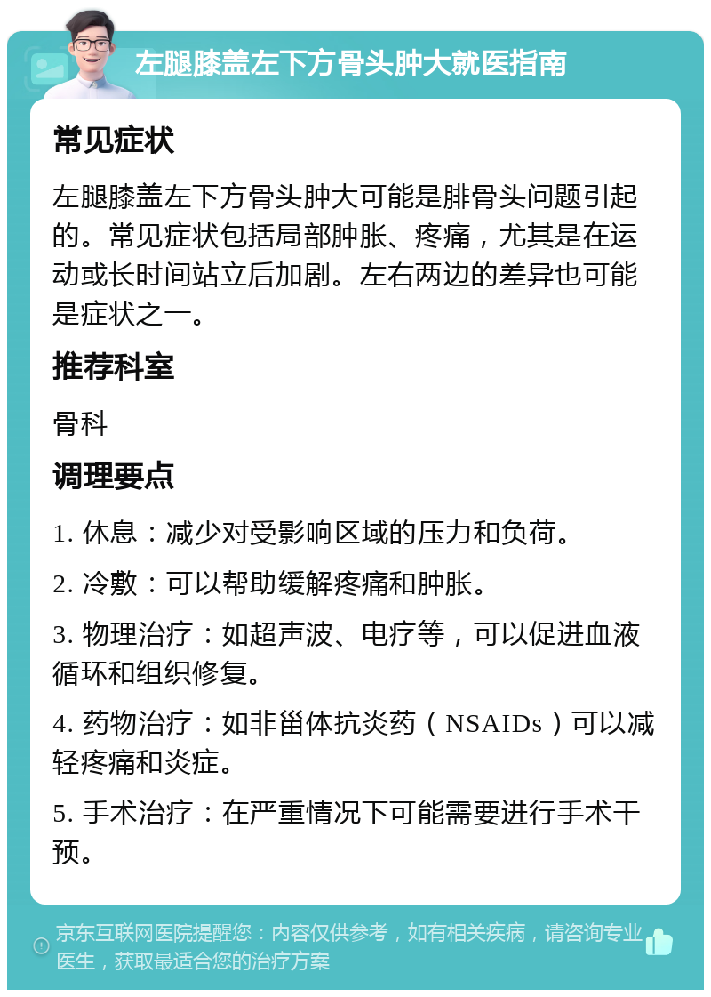 左腿膝盖左下方骨头肿大就医指南 常见症状 左腿膝盖左下方骨头肿大可能是腓骨头问题引起的。常见症状包括局部肿胀、疼痛，尤其是在运动或长时间站立后加剧。左右两边的差异也可能是症状之一。 推荐科室 骨科 调理要点 1. 休息：减少对受影响区域的压力和负荷。 2. 冷敷：可以帮助缓解疼痛和肿胀。 3. 物理治疗：如超声波、电疗等，可以促进血液循环和组织修复。 4. 药物治疗：如非甾体抗炎药（NSAIDs）可以减轻疼痛和炎症。 5. 手术治疗：在严重情况下可能需要进行手术干预。