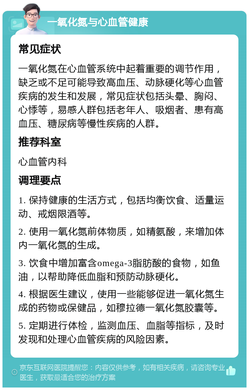 一氧化氮与心血管健康 常见症状 一氧化氮在心血管系统中起着重要的调节作用，缺乏或不足可能导致高血压、动脉硬化等心血管疾病的发生和发展，常见症状包括头晕、胸闷、心悸等，易感人群包括老年人、吸烟者、患有高血压、糖尿病等慢性疾病的人群。 推荐科室 心血管内科 调理要点 1. 保持健康的生活方式，包括均衡饮食、适量运动、戒烟限酒等。 2. 使用一氧化氮前体物质，如精氨酸，来增加体内一氧化氮的生成。 3. 饮食中增加富含omega-3脂肪酸的食物，如鱼油，以帮助降低血脂和预防动脉硬化。 4. 根据医生建议，使用一些能够促进一氧化氮生成的药物或保健品，如穆拉德一氧化氮胶囊等。 5. 定期进行体检，监测血压、血脂等指标，及时发现和处理心血管疾病的风险因素。