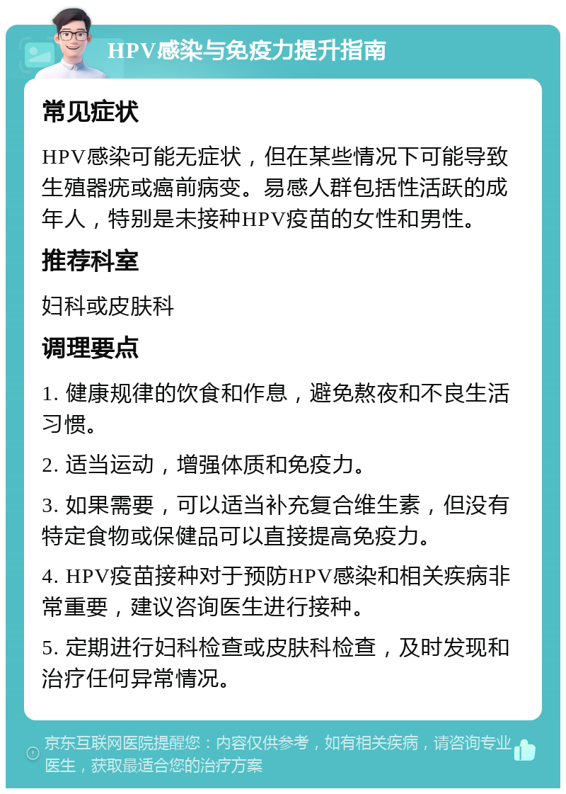 HPV感染与免疫力提升指南 常见症状 HPV感染可能无症状，但在某些情况下可能导致生殖器疣或癌前病变。易感人群包括性活跃的成年人，特别是未接种HPV疫苗的女性和男性。 推荐科室 妇科或皮肤科 调理要点 1. 健康规律的饮食和作息，避免熬夜和不良生活习惯。 2. 适当运动，增强体质和免疫力。 3. 如果需要，可以适当补充复合维生素，但没有特定食物或保健品可以直接提高免疫力。 4. HPV疫苗接种对于预防HPV感染和相关疾病非常重要，建议咨询医生进行接种。 5. 定期进行妇科检查或皮肤科检查，及时发现和治疗任何异常情况。