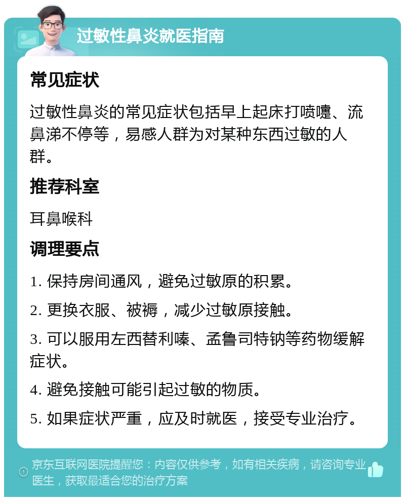 过敏性鼻炎就医指南 常见症状 过敏性鼻炎的常见症状包括早上起床打喷嚏、流鼻涕不停等，易感人群为对某种东西过敏的人群。 推荐科室 耳鼻喉科 调理要点 1. 保持房间通风，避免过敏原的积累。 2. 更换衣服、被褥，减少过敏原接触。 3. 可以服用左西替利嗪、孟鲁司特钠等药物缓解症状。 4. 避免接触可能引起过敏的物质。 5. 如果症状严重，应及时就医，接受专业治疗。