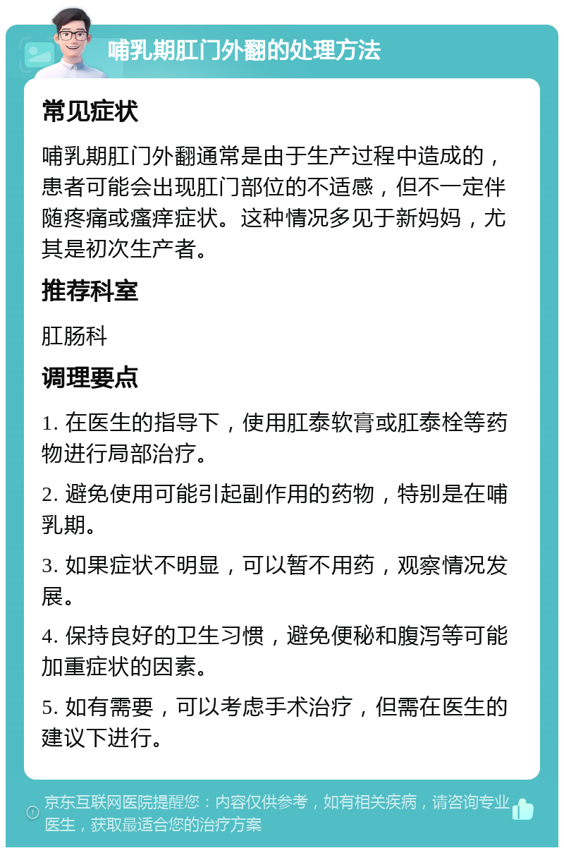 哺乳期肛门外翻的处理方法 常见症状 哺乳期肛门外翻通常是由于生产过程中造成的，患者可能会出现肛门部位的不适感，但不一定伴随疼痛或瘙痒症状。这种情况多见于新妈妈，尤其是初次生产者。 推荐科室 肛肠科 调理要点 1. 在医生的指导下，使用肛泰软膏或肛泰栓等药物进行局部治疗。 2. 避免使用可能引起副作用的药物，特别是在哺乳期。 3. 如果症状不明显，可以暂不用药，观察情况发展。 4. 保持良好的卫生习惯，避免便秘和腹泻等可能加重症状的因素。 5. 如有需要，可以考虑手术治疗，但需在医生的建议下进行。