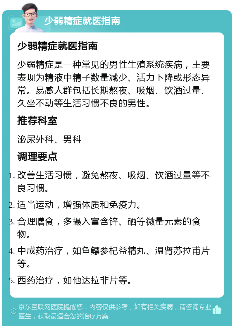 少弱精症就医指南 少弱精症就医指南 少弱精症是一种常见的男性生殖系统疾病，主要表现为精液中精子数量减少、活力下降或形态异常。易感人群包括长期熬夜、吸烟、饮酒过量、久坐不动等生活习惯不良的男性。 推荐科室 泌尿外科、男科 调理要点 改善生活习惯，避免熬夜、吸烟、饮酒过量等不良习惯。 适当运动，增强体质和免疫力。 合理膳食，多摄入富含锌、硒等微量元素的食物。 中成药治疗，如鱼鳔参杞益精丸、温肾苏拉甫片等。 西药治疗，如他达拉非片等。