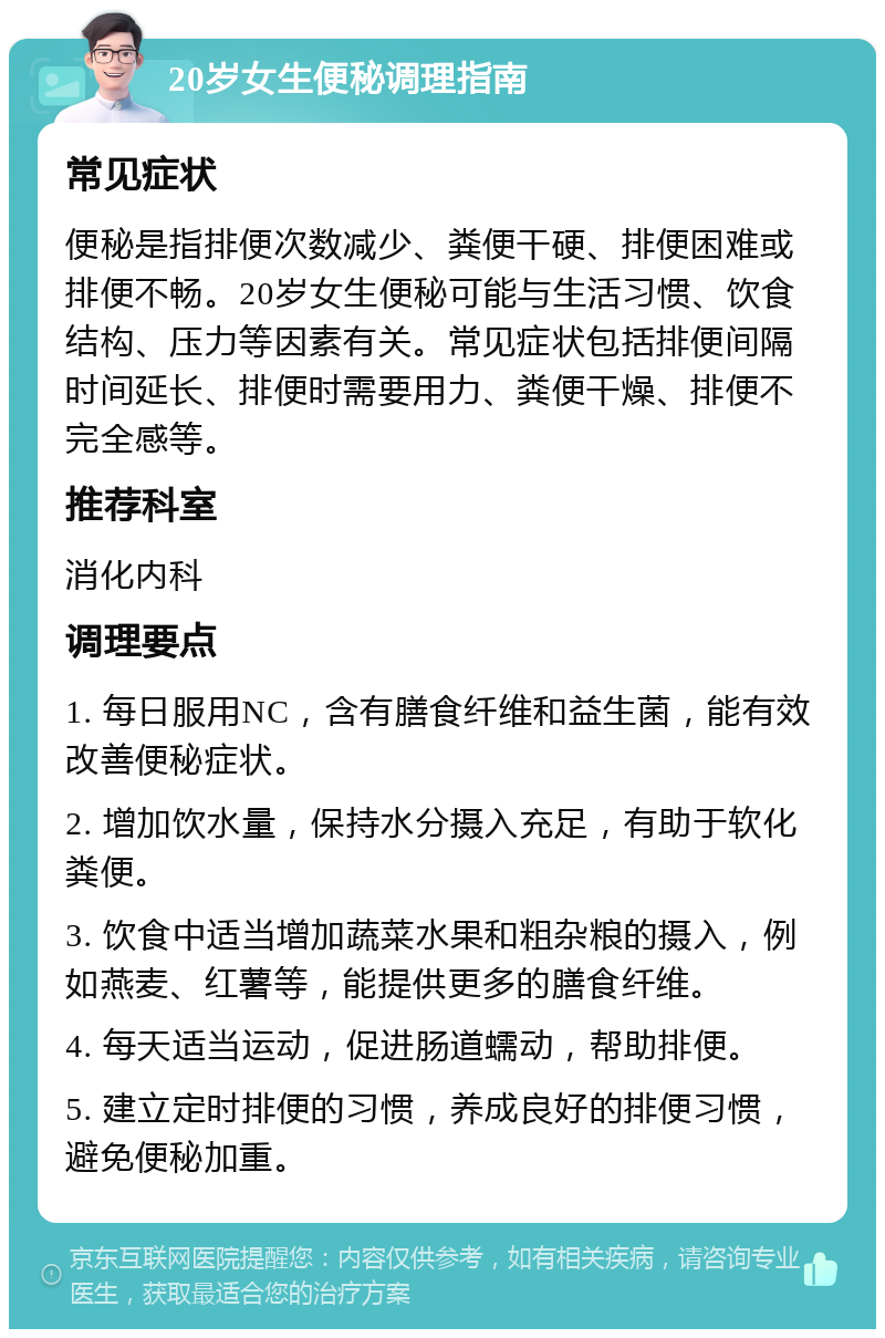 20岁女生便秘调理指南 常见症状 便秘是指排便次数减少、粪便干硬、排便困难或排便不畅。20岁女生便秘可能与生活习惯、饮食结构、压力等因素有关。常见症状包括排便间隔时间延长、排便时需要用力、粪便干燥、排便不完全感等。 推荐科室 消化内科 调理要点 1. 每日服用NC，含有膳食纤维和益生菌，能有效改善便秘症状。 2. 增加饮水量，保持水分摄入充足，有助于软化粪便。 3. 饮食中适当增加蔬菜水果和粗杂粮的摄入，例如燕麦、红薯等，能提供更多的膳食纤维。 4. 每天适当运动，促进肠道蠕动，帮助排便。 5. 建立定时排便的习惯，养成良好的排便习惯，避免便秘加重。