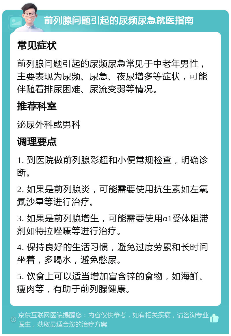 前列腺问题引起的尿频尿急就医指南 常见症状 前列腺问题引起的尿频尿急常见于中老年男性，主要表现为尿频、尿急、夜尿增多等症状，可能伴随着排尿困难、尿流变弱等情况。 推荐科室 泌尿外科或男科 调理要点 1. 到医院做前列腺彩超和小便常规检查，明确诊断。 2. 如果是前列腺炎，可能需要使用抗生素如左氧氟沙星等进行治疗。 3. 如果是前列腺增生，可能需要使用α1受体阻滞剂如特拉唑嗪等进行治疗。 4. 保持良好的生活习惯，避免过度劳累和长时间坐着，多喝水，避免憋尿。 5. 饮食上可以适当增加富含锌的食物，如海鲜、瘦肉等，有助于前列腺健康。