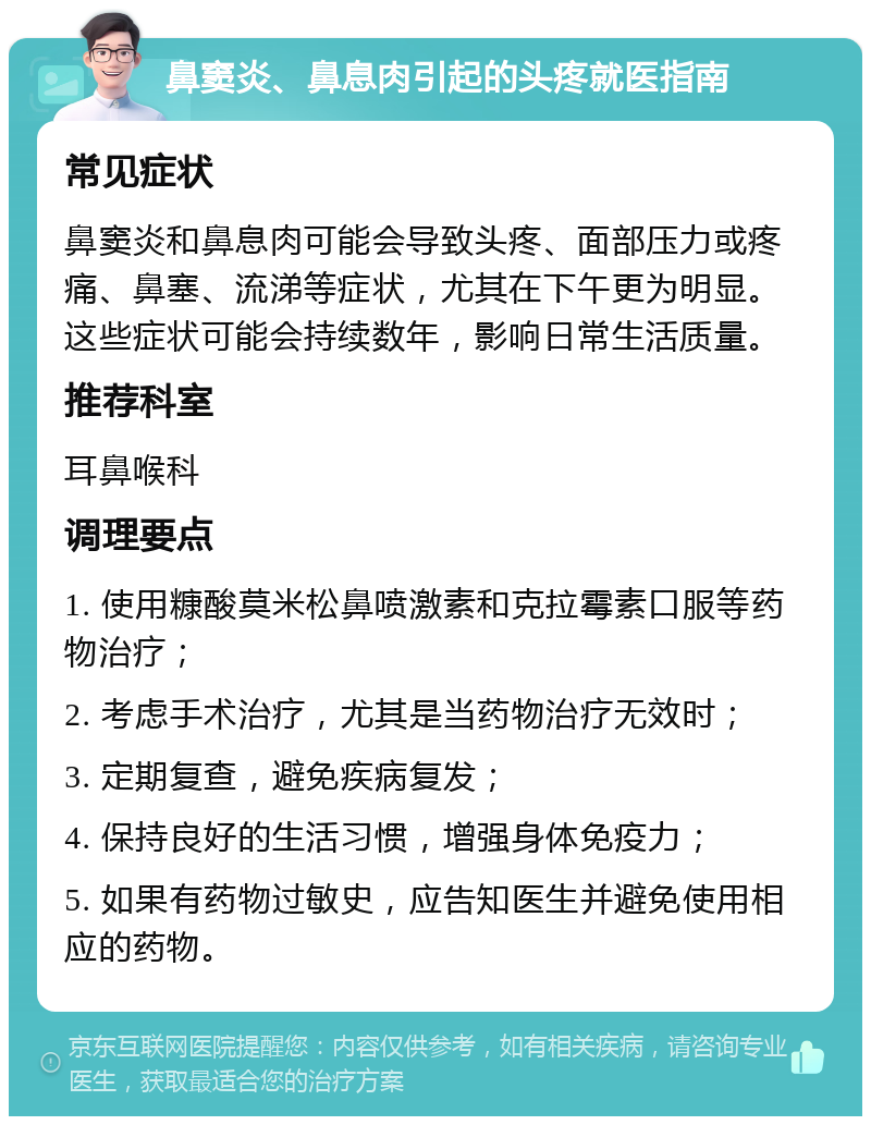 鼻窦炎、鼻息肉引起的头疼就医指南 常见症状 鼻窦炎和鼻息肉可能会导致头疼、面部压力或疼痛、鼻塞、流涕等症状，尤其在下午更为明显。这些症状可能会持续数年，影响日常生活质量。 推荐科室 耳鼻喉科 调理要点 1. 使用糠酸莫米松鼻喷激素和克拉霉素口服等药物治疗； 2. 考虑手术治疗，尤其是当药物治疗无效时； 3. 定期复查，避免疾病复发； 4. 保持良好的生活习惯，增强身体免疫力； 5. 如果有药物过敏史，应告知医生并避免使用相应的药物。