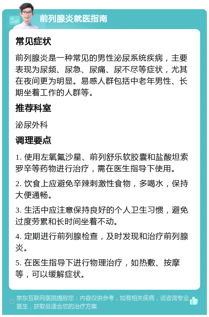 前列腺炎就医指南 常见症状 前列腺炎是一种常见的男性泌尿系统疾病，主要表现为尿频、尿急、尿痛、尿不尽等症状，尤其在夜间更为明显。易感人群包括中老年男性、长期坐着工作的人群等。 推荐科室 泌尿外科 调理要点 1. 使用左氧氟沙星、前列舒乐软胶囊和盐酸坦索罗辛等药物进行治疗，需在医生指导下使用。 2. 饮食上应避免辛辣刺激性食物，多喝水，保持大便通畅。 3. 生活中应注意保持良好的个人卫生习惯，避免过度劳累和长时间坐着不动。 4. 定期进行前列腺检查，及时发现和治疗前列腺炎。 5. 在医生指导下进行物理治疗，如热敷、按摩等，可以缓解症状。