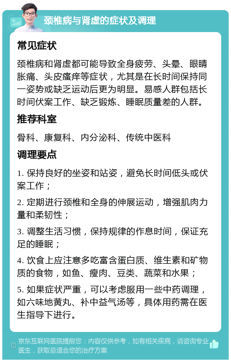 颈椎病与肾虚的症状及调理 常见症状 颈椎病和肾虚都可能导致全身疲劳、头晕、眼睛胀痛、头皮瘙痒等症状，尤其是在长时间保持同一姿势或缺乏运动后更为明显。易感人群包括长时间伏案工作、缺乏锻炼、睡眠质量差的人群。 推荐科室 骨科、康复科、内分泌科、传统中医科 调理要点 1. 保持良好的坐姿和站姿，避免长时间低头或伏案工作； 2. 定期进行颈椎和全身的伸展运动，增强肌肉力量和柔韧性； 3. 调整生活习惯，保持规律的作息时间，保证充足的睡眠； 4. 饮食上应注意多吃富含蛋白质、维生素和矿物质的食物，如鱼、瘦肉、豆类、蔬菜和水果； 5. 如果症状严重，可以考虑服用一些中药调理，如六味地黄丸、补中益气汤等，具体用药需在医生指导下进行。