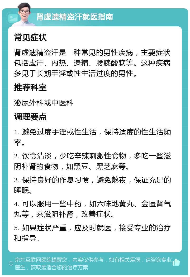 肾虚遗精盗汗就医指南 常见症状 肾虚遗精盗汗是一种常见的男性疾病，主要症状包括虚汗、内热、遗精、腰膝酸软等。这种疾病多见于长期手淫或性生活过度的男性。 推荐科室 泌尿外科或中医科 调理要点 1. 避免过度手淫或性生活，保持适度的性生活频率。 2. 饮食清淡，少吃辛辣刺激性食物，多吃一些滋阴补肾的食物，如黑豆、黑芝麻等。 3. 保持良好的作息习惯，避免熬夜，保证充足的睡眠。 4. 可以服用一些中药，如六味地黄丸、金匮肾气丸等，来滋阴补肾，改善症状。 5. 如果症状严重，应及时就医，接受专业的治疗和指导。