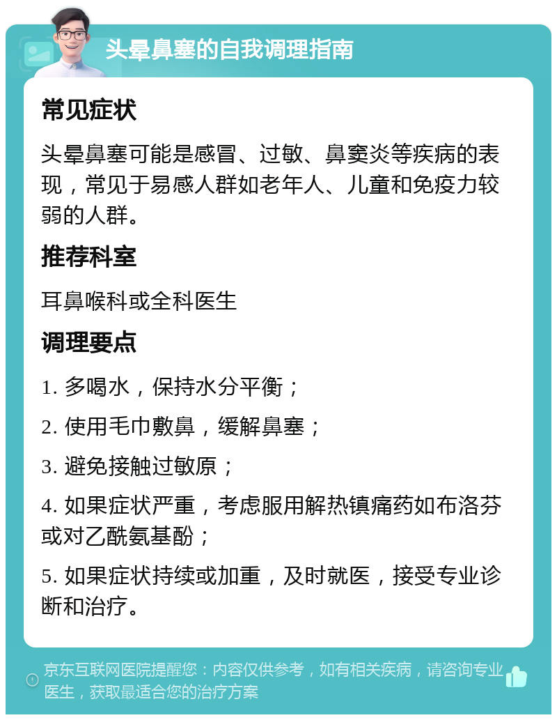 头晕鼻塞的自我调理指南 常见症状 头晕鼻塞可能是感冒、过敏、鼻窦炎等疾病的表现，常见于易感人群如老年人、儿童和免疫力较弱的人群。 推荐科室 耳鼻喉科或全科医生 调理要点 1. 多喝水，保持水分平衡； 2. 使用毛巾敷鼻，缓解鼻塞； 3. 避免接触过敏原； 4. 如果症状严重，考虑服用解热镇痛药如布洛芬或对乙酰氨基酚； 5. 如果症状持续或加重，及时就医，接受专业诊断和治疗。