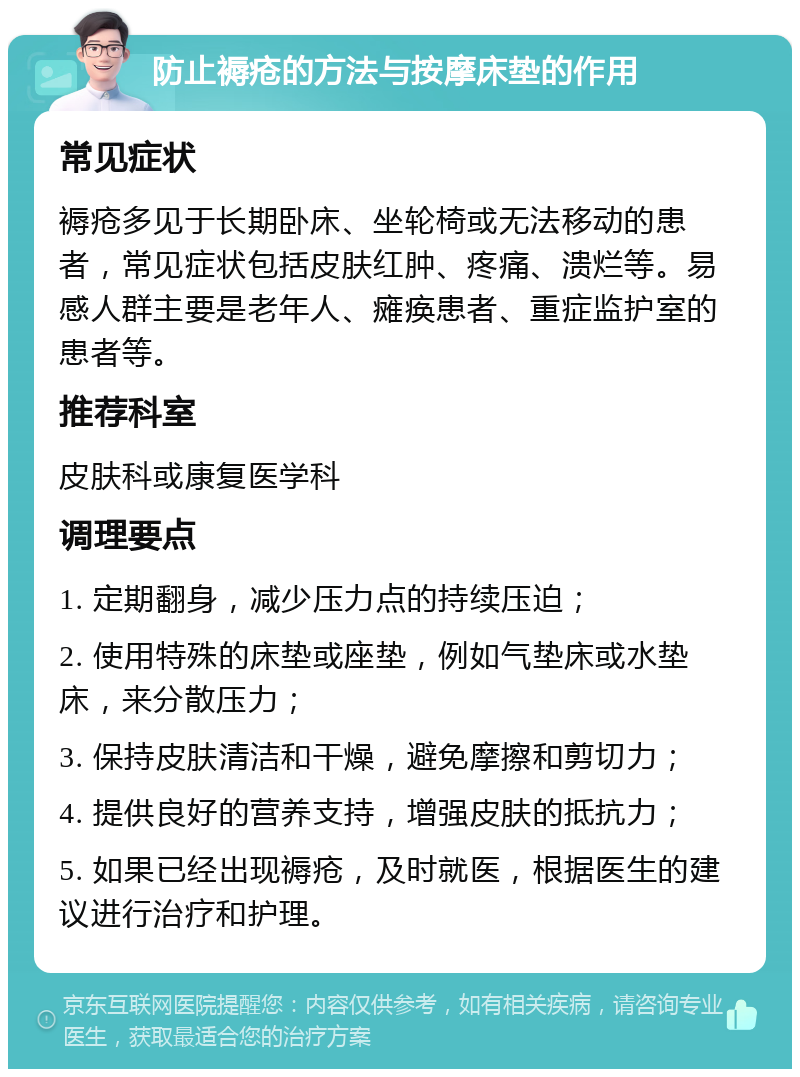 防止褥疮的方法与按摩床垫的作用 常见症状 褥疮多见于长期卧床、坐轮椅或无法移动的患者，常见症状包括皮肤红肿、疼痛、溃烂等。易感人群主要是老年人、瘫痪患者、重症监护室的患者等。 推荐科室 皮肤科或康复医学科 调理要点 1. 定期翻身，减少压力点的持续压迫； 2. 使用特殊的床垫或座垫，例如气垫床或水垫床，来分散压力； 3. 保持皮肤清洁和干燥，避免摩擦和剪切力； 4. 提供良好的营养支持，增强皮肤的抵抗力； 5. 如果已经出现褥疮，及时就医，根据医生的建议进行治疗和护理。