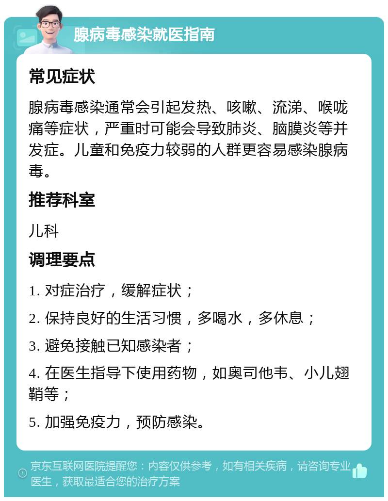 腺病毒感染就医指南 常见症状 腺病毒感染通常会引起发热、咳嗽、流涕、喉咙痛等症状，严重时可能会导致肺炎、脑膜炎等并发症。儿童和免疫力较弱的人群更容易感染腺病毒。 推荐科室 儿科 调理要点 1. 对症治疗，缓解症状； 2. 保持良好的生活习惯，多喝水，多休息； 3. 避免接触已知感染者； 4. 在医生指导下使用药物，如奥司他韦、小儿翅鞘等； 5. 加强免疫力，预防感染。