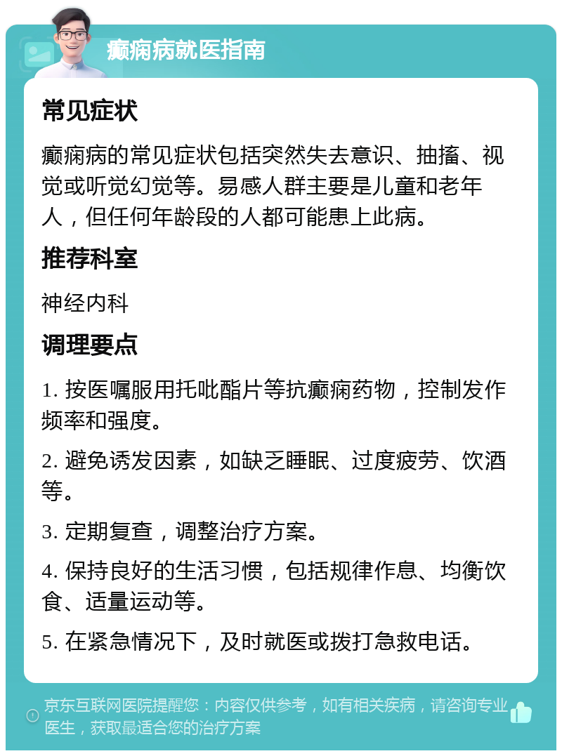 癫痫病就医指南 常见症状 癫痫病的常见症状包括突然失去意识、抽搐、视觉或听觉幻觉等。易感人群主要是儿童和老年人，但任何年龄段的人都可能患上此病。 推荐科室 神经内科 调理要点 1. 按医嘱服用托吡酯片等抗癫痫药物，控制发作频率和强度。 2. 避免诱发因素，如缺乏睡眠、过度疲劳、饮酒等。 3. 定期复查，调整治疗方案。 4. 保持良好的生活习惯，包括规律作息、均衡饮食、适量运动等。 5. 在紧急情况下，及时就医或拨打急救电话。