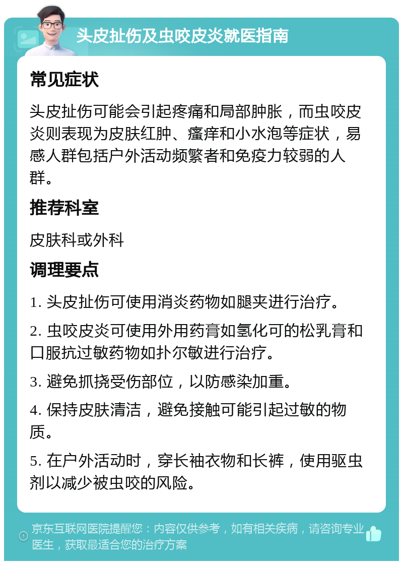 头皮扯伤及虫咬皮炎就医指南 常见症状 头皮扯伤可能会引起疼痛和局部肿胀，而虫咬皮炎则表现为皮肤红肿、瘙痒和小水泡等症状，易感人群包括户外活动频繁者和免疫力较弱的人群。 推荐科室 皮肤科或外科 调理要点 1. 头皮扯伤可使用消炎药物如腿夹进行治疗。 2. 虫咬皮炎可使用外用药膏如氢化可的松乳膏和口服抗过敏药物如扑尔敏进行治疗。 3. 避免抓挠受伤部位，以防感染加重。 4. 保持皮肤清洁，避免接触可能引起过敏的物质。 5. 在户外活动时，穿长袖衣物和长裤，使用驱虫剂以减少被虫咬的风险。