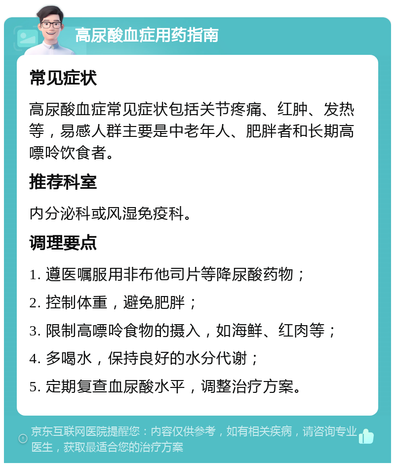 高尿酸血症用药指南 常见症状 高尿酸血症常见症状包括关节疼痛、红肿、发热等，易感人群主要是中老年人、肥胖者和长期高嘌呤饮食者。 推荐科室 内分泌科或风湿免疫科。 调理要点 1. 遵医嘱服用非布他司片等降尿酸药物； 2. 控制体重，避免肥胖； 3. 限制高嘌呤食物的摄入，如海鲜、红肉等； 4. 多喝水，保持良好的水分代谢； 5. 定期复查血尿酸水平，调整治疗方案。