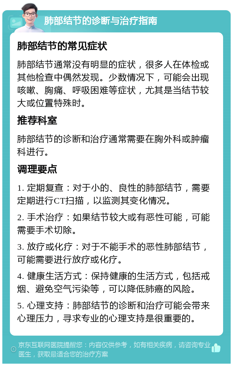 肺部结节的诊断与治疗指南 肺部结节的常见症状 肺部结节通常没有明显的症状，很多人在体检或其他检查中偶然发现。少数情况下，可能会出现咳嗽、胸痛、呼吸困难等症状，尤其是当结节较大或位置特殊时。 推荐科室 肺部结节的诊断和治疗通常需要在胸外科或肿瘤科进行。 调理要点 1. 定期复查：对于小的、良性的肺部结节，需要定期进行CT扫描，以监测其变化情况。 2. 手术治疗：如果结节较大或有恶性可能，可能需要手术切除。 3. 放疗或化疗：对于不能手术的恶性肺部结节，可能需要进行放疗或化疗。 4. 健康生活方式：保持健康的生活方式，包括戒烟、避免空气污染等，可以降低肺癌的风险。 5. 心理支持：肺部结节的诊断和治疗可能会带来心理压力，寻求专业的心理支持是很重要的。