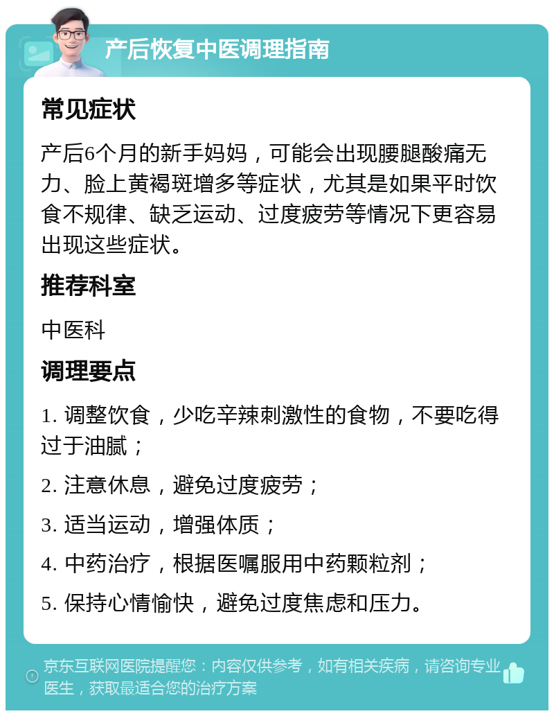 产后恢复中医调理指南 常见症状 产后6个月的新手妈妈，可能会出现腰腿酸痛无力、脸上黄褐斑增多等症状，尤其是如果平时饮食不规律、缺乏运动、过度疲劳等情况下更容易出现这些症状。 推荐科室 中医科 调理要点 1. 调整饮食，少吃辛辣刺激性的食物，不要吃得过于油腻； 2. 注意休息，避免过度疲劳； 3. 适当运动，增强体质； 4. 中药治疗，根据医嘱服用中药颗粒剂； 5. 保持心情愉快，避免过度焦虑和压力。