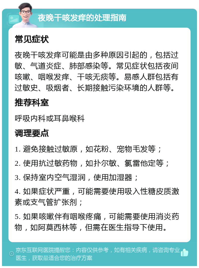 夜晚干咳发痒的处理指南 常见症状 夜晚干咳发痒可能是由多种原因引起的，包括过敏、气道炎症、肺部感染等。常见症状包括夜间咳嗽、咽喉发痒、干咳无痰等。易感人群包括有过敏史、吸烟者、长期接触污染环境的人群等。 推荐科室 呼吸内科或耳鼻喉科 调理要点 1. 避免接触过敏原，如花粉、宠物毛发等； 2. 使用抗过敏药物，如扑尔敏、氯雷他定等； 3. 保持室内空气湿润，使用加湿器； 4. 如果症状严重，可能需要使用吸入性糖皮质激素或支气管扩张剂； 5. 如果咳嗽伴有咽喉疼痛，可能需要使用消炎药物，如阿莫西林等，但需在医生指导下使用。