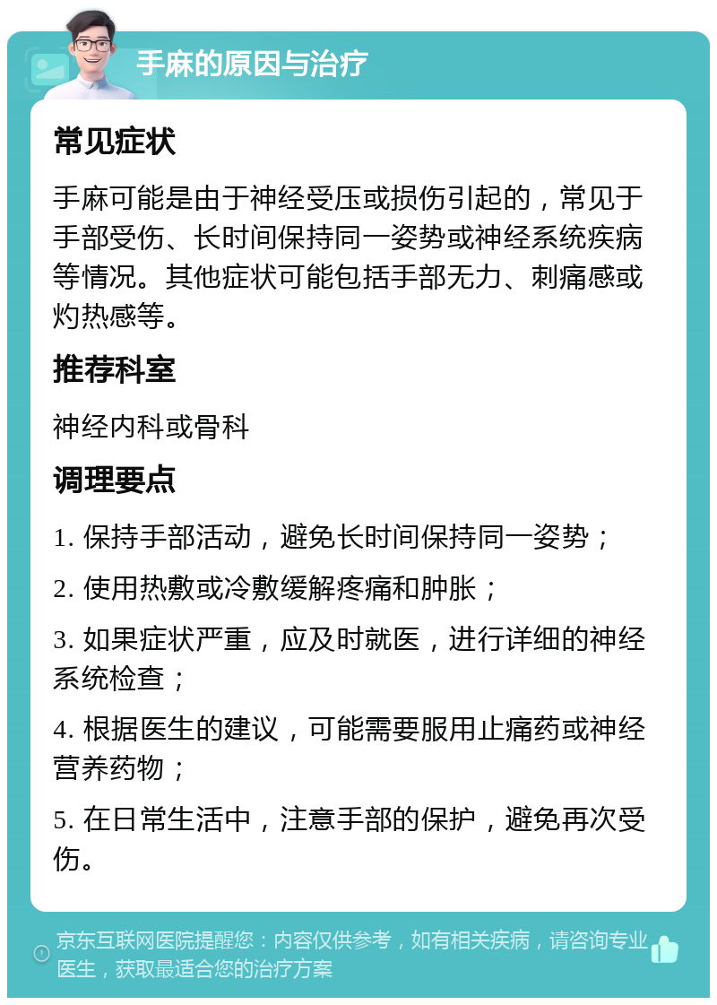 手麻的原因与治疗 常见症状 手麻可能是由于神经受压或损伤引起的，常见于手部受伤、长时间保持同一姿势或神经系统疾病等情况。其他症状可能包括手部无力、刺痛感或灼热感等。 推荐科室 神经内科或骨科 调理要点 1. 保持手部活动，避免长时间保持同一姿势； 2. 使用热敷或冷敷缓解疼痛和肿胀； 3. 如果症状严重，应及时就医，进行详细的神经系统检查； 4. 根据医生的建议，可能需要服用止痛药或神经营养药物； 5. 在日常生活中，注意手部的保护，避免再次受伤。