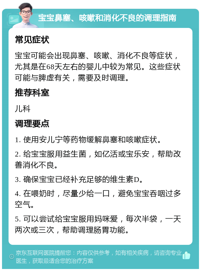 宝宝鼻塞、咳嗽和消化不良的调理指南 常见症状 宝宝可能会出现鼻塞、咳嗽、消化不良等症状，尤其是在68天左右的婴儿中较为常见。这些症状可能与脾虚有关，需要及时调理。 推荐科室 儿科 调理要点 1. 使用安儿宁等药物缓解鼻塞和咳嗽症状。 2. 给宝宝服用益生菌，如亿活或宝乐安，帮助改善消化不良。 3. 确保宝宝已经补充足够的维生素D。 4. 在喂奶时，尽量少给一口，避免宝宝吞咽过多空气。 5. 可以尝试给宝宝服用妈咪爱，每次半袋，一天两次或三次，帮助调理肠胃功能。