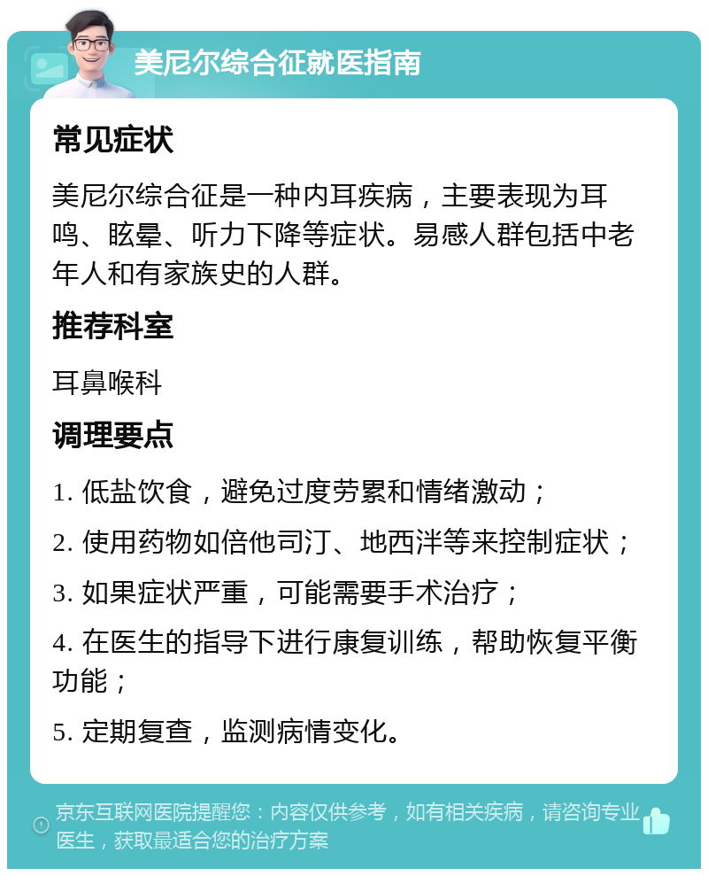 美尼尔综合征就医指南 常见症状 美尼尔综合征是一种内耳疾病，主要表现为耳鸣、眩晕、听力下降等症状。易感人群包括中老年人和有家族史的人群。 推荐科室 耳鼻喉科 调理要点 1. 低盐饮食，避免过度劳累和情绪激动； 2. 使用药物如倍他司汀、地西泮等来控制症状； 3. 如果症状严重，可能需要手术治疗； 4. 在医生的指导下进行康复训练，帮助恢复平衡功能； 5. 定期复查，监测病情变化。