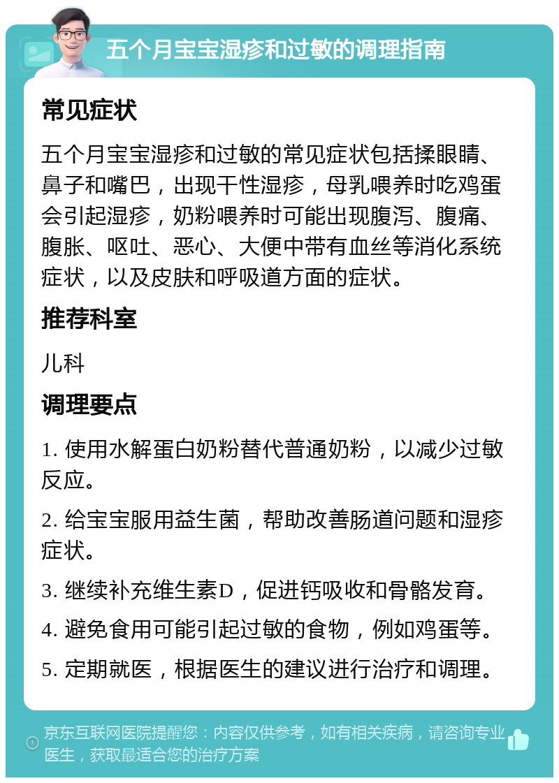 五个月宝宝湿疹和过敏的调理指南 常见症状 五个月宝宝湿疹和过敏的常见症状包括揉眼睛、鼻子和嘴巴，出现干性湿疹，母乳喂养时吃鸡蛋会引起湿疹，奶粉喂养时可能出现腹泻、腹痛、腹胀、呕吐、恶心、大便中带有血丝等消化系统症状，以及皮肤和呼吸道方面的症状。 推荐科室 儿科 调理要点 1. 使用水解蛋白奶粉替代普通奶粉，以减少过敏反应。 2. 给宝宝服用益生菌，帮助改善肠道问题和湿疹症状。 3. 继续补充维生素D，促进钙吸收和骨骼发育。 4. 避免食用可能引起过敏的食物，例如鸡蛋等。 5. 定期就医，根据医生的建议进行治疗和调理。