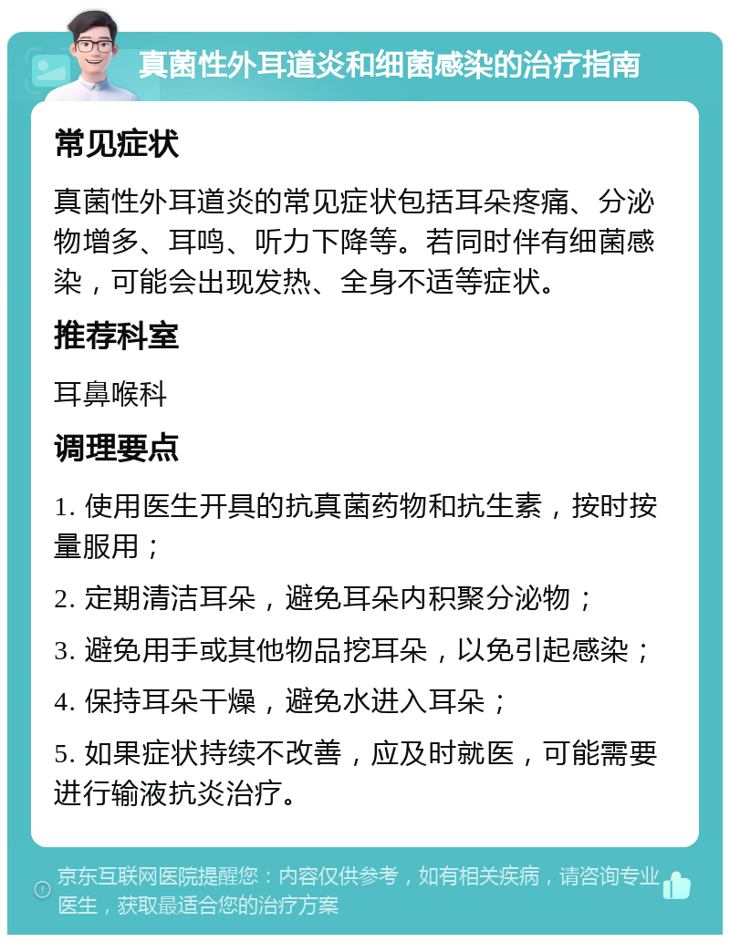 真菌性外耳道炎和细菌感染的治疗指南 常见症状 真菌性外耳道炎的常见症状包括耳朵疼痛、分泌物增多、耳鸣、听力下降等。若同时伴有细菌感染，可能会出现发热、全身不适等症状。 推荐科室 耳鼻喉科 调理要点 1. 使用医生开具的抗真菌药物和抗生素，按时按量服用； 2. 定期清洁耳朵，避免耳朵内积聚分泌物； 3. 避免用手或其他物品挖耳朵，以免引起感染； 4. 保持耳朵干燥，避免水进入耳朵； 5. 如果症状持续不改善，应及时就医，可能需要进行输液抗炎治疗。