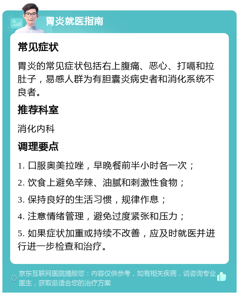 胃炎就医指南 常见症状 胃炎的常见症状包括右上腹痛、恶心、打嗝和拉肚子，易感人群为有胆囊炎病史者和消化系统不良者。 推荐科室 消化内科 调理要点 1. 口服奥美拉唑，早晚餐前半小时各一次； 2. 饮食上避免辛辣、油腻和刺激性食物； 3. 保持良好的生活习惯，规律作息； 4. 注意情绪管理，避免过度紧张和压力； 5. 如果症状加重或持续不改善，应及时就医并进行进一步检查和治疗。