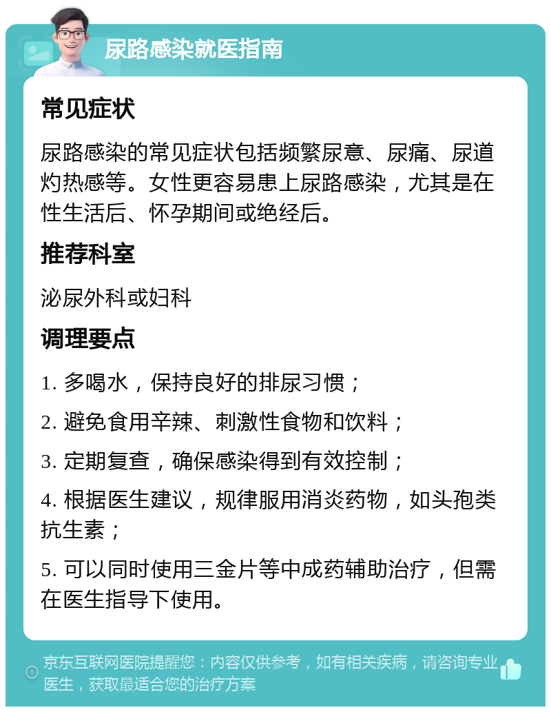 尿路感染就医指南 常见症状 尿路感染的常见症状包括频繁尿意、尿痛、尿道灼热感等。女性更容易患上尿路感染，尤其是在性生活后、怀孕期间或绝经后。 推荐科室 泌尿外科或妇科 调理要点 1. 多喝水，保持良好的排尿习惯； 2. 避免食用辛辣、刺激性食物和饮料； 3. 定期复查，确保感染得到有效控制； 4. 根据医生建议，规律服用消炎药物，如头孢类抗生素； 5. 可以同时使用三金片等中成药辅助治疗，但需在医生指导下使用。