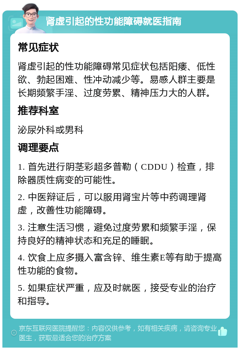 肾虚引起的性功能障碍就医指南 常见症状 肾虚引起的性功能障碍常见症状包括阳痿、低性欲、勃起困难、性冲动减少等。易感人群主要是长期频繁手淫、过度劳累、精神压力大的人群。 推荐科室 泌尿外科或男科 调理要点 1. 首先进行阴茎彩超多普勒（CDDU）检查，排除器质性病变的可能性。 2. 中医辩证后，可以服用肾宝片等中药调理肾虚，改善性功能障碍。 3. 注意生活习惯，避免过度劳累和频繁手淫，保持良好的精神状态和充足的睡眠。 4. 饮食上应多摄入富含锌、维生素E等有助于提高性功能的食物。 5. 如果症状严重，应及时就医，接受专业的治疗和指导。