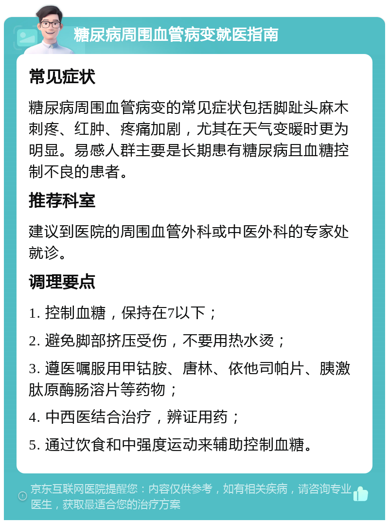 糖尿病周围血管病变就医指南 常见症状 糖尿病周围血管病变的常见症状包括脚趾头麻木刺疼、红肿、疼痛加剧，尤其在天气变暖时更为明显。易感人群主要是长期患有糖尿病且血糖控制不良的患者。 推荐科室 建议到医院的周围血管外科或中医外科的专家处就诊。 调理要点 1. 控制血糖，保持在7以下； 2. 避免脚部挤压受伤，不要用热水烫； 3. 遵医嘱服用甲钴胺、唐林、依他司帕片、胰激肽原酶肠溶片等药物； 4. 中西医结合治疗，辨证用药； 5. 通过饮食和中强度运动来辅助控制血糖。