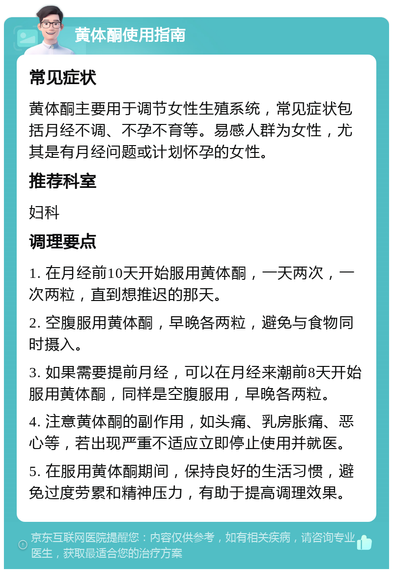 黄体酮使用指南 常见症状 黄体酮主要用于调节女性生殖系统，常见症状包括月经不调、不孕不育等。易感人群为女性，尤其是有月经问题或计划怀孕的女性。 推荐科室 妇科 调理要点 1. 在月经前10天开始服用黄体酮，一天两次，一次两粒，直到想推迟的那天。 2. 空腹服用黄体酮，早晚各两粒，避免与食物同时摄入。 3. 如果需要提前月经，可以在月经来潮前8天开始服用黄体酮，同样是空腹服用，早晚各两粒。 4. 注意黄体酮的副作用，如头痛、乳房胀痛、恶心等，若出现严重不适应立即停止使用并就医。 5. 在服用黄体酮期间，保持良好的生活习惯，避免过度劳累和精神压力，有助于提高调理效果。