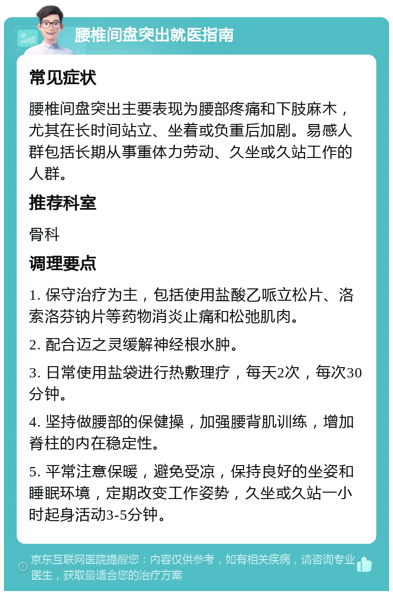 腰椎间盘突出就医指南 常见症状 腰椎间盘突出主要表现为腰部疼痛和下肢麻木，尤其在长时间站立、坐着或负重后加剧。易感人群包括长期从事重体力劳动、久坐或久站工作的人群。 推荐科室 骨科 调理要点 1. 保守治疗为主，包括使用盐酸乙哌立松片、洛索洛芬钠片等药物消炎止痛和松弛肌肉。 2. 配合迈之灵缓解神经根水肿。 3. 日常使用盐袋进行热敷理疗，每天2次，每次30分钟。 4. 坚持做腰部的保健操，加强腰背肌训练，增加脊柱的内在稳定性。 5. 平常注意保暖，避免受凉，保持良好的坐姿和睡眠环境，定期改变工作姿势，久坐或久站一小时起身活动3-5分钟。